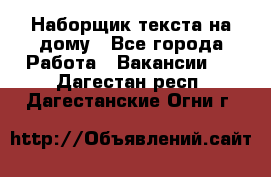 Наборщик текста на дому - Все города Работа » Вакансии   . Дагестан респ.,Дагестанские Огни г.